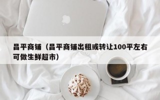 昌平商铺（昌平商铺出租或转让100平左右可做生鲜超市）