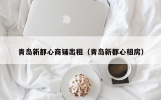 青岛新都心商铺出租（青岛新都心租房）