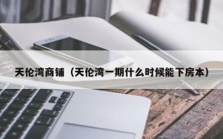 天伦湾商铺（天伦湾一期什么时候能下房本）