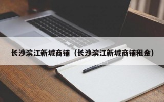 长沙滨江新城商铺（长沙滨江新城商铺租金）