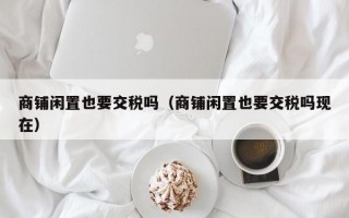 商铺闲置也要交税吗（商铺闲置也要交税吗现在）