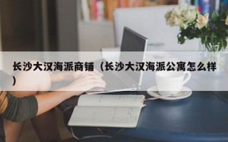 长沙大汉海派商铺（长沙大汉海派公寓怎么样）